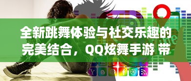 全新跳舞体验与社交乐趣的完美结合，QQ炫舞手游 带你畅游音乐的海洋