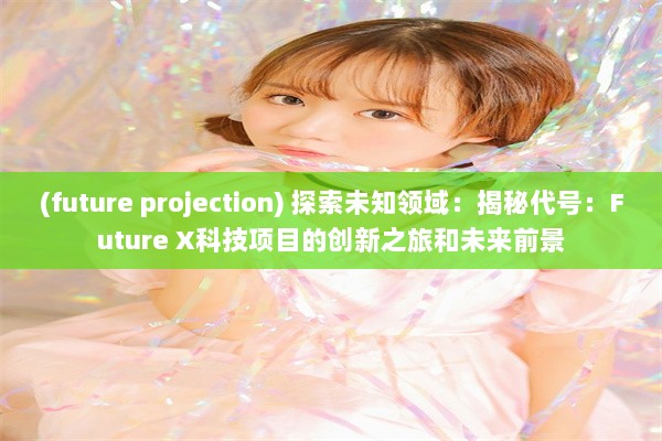 (future projection) 探索未知领域：揭秘代号：Future X科技项目的创新之旅和未来前景