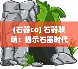 (石器co) 石器联萌：揭示石器时代文化传承与智能发展的深度历史研究