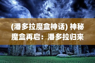 (潘多拉魔盒神话) 神秘魔盒再启：潘多拉归来，新的冒险与挑战即将展开