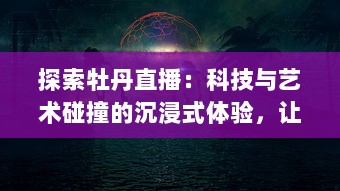 探索牡丹直播：科技与艺术碰撞的沉浸式体验，让远程沟通的美好如此轻松