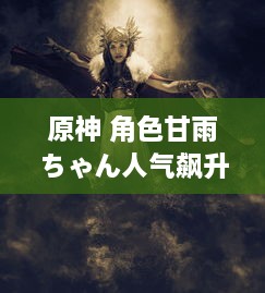 原神 角色甘雨ちゃん人气飙升的原因：颜值高、技能强大与独特背景故事的完美结合