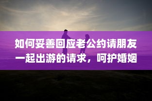 如何妥善回应老公约请朋友一起出游的请求，呵护婚姻生活与社交平衡的重要性 v8.3.6下载