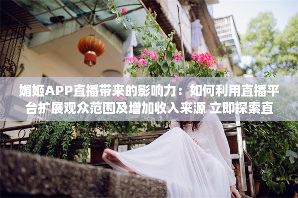 媚姬APP直播带来的影响力：如何利用直播平台扩展观众范围及增加收入来源 立即探索直播的秘密