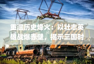 重温历史烽火：以壮志英雄战爆赤壁，揭示三国时期人性与智谋的深度剖析