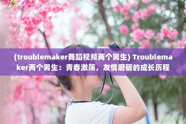 (troublemaker舞蹈视频两个男生) Troublemaker两个男生：青春激荡，友情磨砺的成长历程