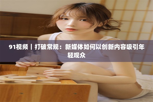 91视频｜打破常规：新媒体如何以创新内容吸引年轻观众