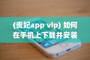 (贵妃app vip) 如何在手机上下载并安装贵妃直播app 轻松获取步骤与小技巧。