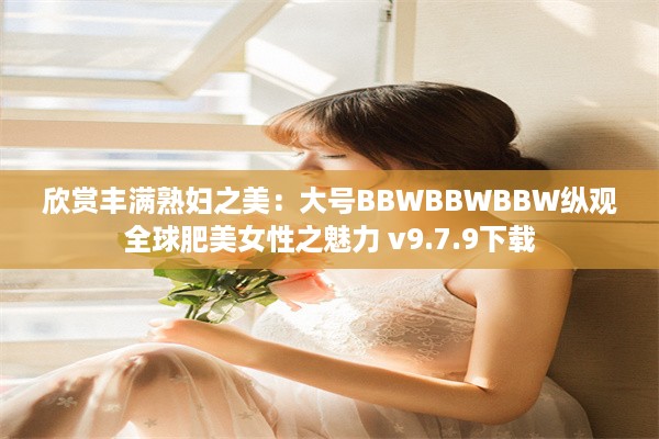 欣赏丰满熟妇之美：大号BBWBBWBBW纵观全球肥美女性之魅力 v9.7.9下载