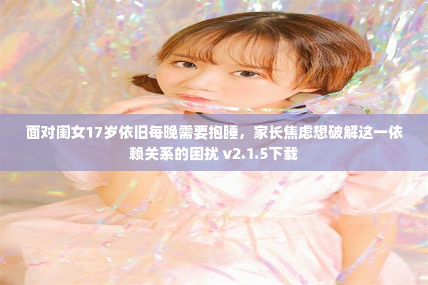 面对闺女17岁依旧每晚需要抱睡，家长焦虑想破解这一依赖关系的困扰 v2.1.5下载