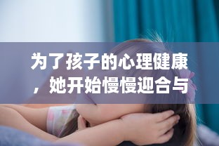 为了孩子的心理健康，她开始慢慢迎合与理解小心孩子的情绪与需要