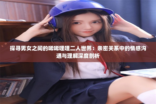 探寻男女之间的唏唏哩哩二人世界：亲密关系中的情感沟通与理解深度剖析