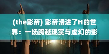 (the影帝) 影帝滑进了H的世界：一场跨越现实与虚幻的影像艺术探索