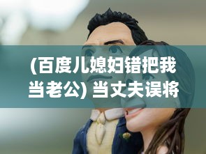 (百度儿媳妇错把我当老公) 当丈夫误将儿媳妇视若亲生子，深夜谈心现场让人哭笑不得