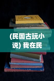 (民国古玩小说) 我在民国时代的文化历练：淘古玩的艰辛与喜悦