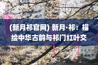 (新月祁官网) 新月·祁：描绘中华古韵与祁门红叶交织的美丽新篇章