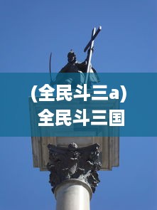 (全民斗三a) 全民斗三国：再现传奇战役，揭秘古代英雄，共创历史新纪元