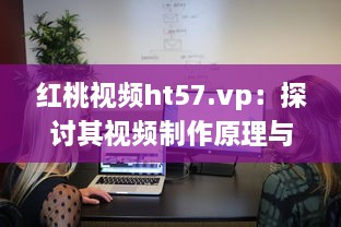 红桃视频ht57.vp：探讨其视频制作原理与用户下载观看体验