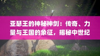 亚瑟王的神秘神剑：传奇、力量与王国的象征，揭秘中世纪欧洲最神秘的武器