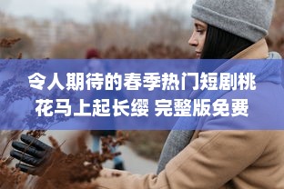 令人期待的春季热门短剧桃花马上起长缨 完整版免费在线观看，感受古风情缘的唯美故事 v8.6.7下载