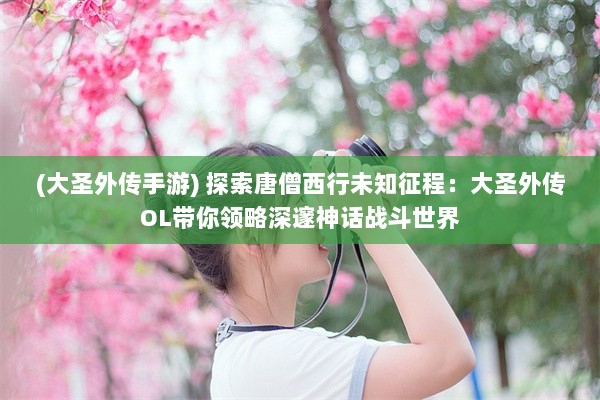 (大圣外传手游) 探索唐僧西行未知征程：大圣外传OL带你领略深邃神话战斗世界