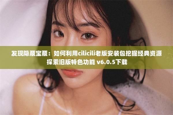 发现隐藏宝藏：如何利用cilicili老版安装包挖掘经典资源 探索旧版特色功能 v6.0.5下载