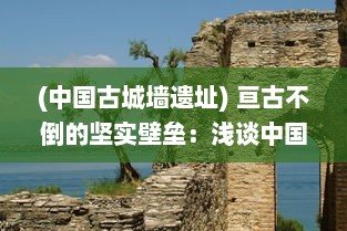 (中国古城墙遗址) 亘古不倒的坚实壁垒：浅谈中国古城墙的作用与保护现状