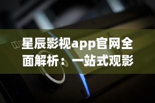 星辰影视app官网全面解析：一站式观影平台，随时随地畅享高清大片 v6.9.2下载