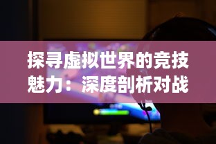 探寻虚拟世界的竞技魅力：深度剖析对战游戏的设计哲学与玩家心理体验