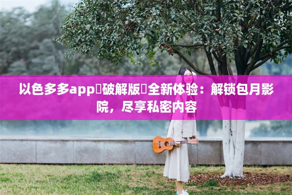 以色多多app♥破解版汅全新体验：解锁包月影院，尽享私密内容