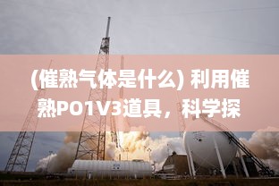 (催熟气体是什么) 利用催熟PO1V3道具，科学探索燃烧过程和因素，揭示燃烧的秘密