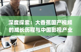 深度探索：大香蕉国产视频的成长历程与中国影视产业的密切关联 v7.4.1下载