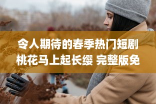 令人期待的春季热门短剧桃花马上起长缨 完整版免费在线观看，感受古风情缘的唯美故事