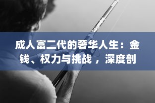 成人富二代的奢华人生：金钱、权力与挑战 ，深度剖析富二代成人后的生活方式和人生观