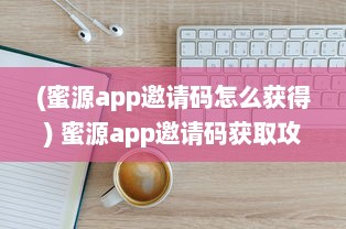 (蜜源app邀请码怎么获得) 蜜源app邀请码获取攻略：注册流程详解及领取要点一览