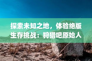 探索未知之地，体验绝版生存挑战：狩猎吧原始人，打开你对原始生活的疯狂幻想