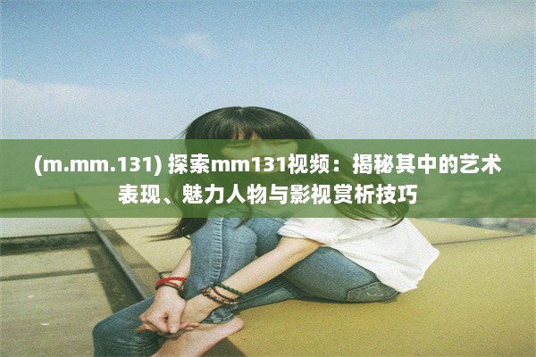 (m.mm.131) 探索mm131视频：揭秘其中的艺术表现、魅力人物与影视赏析技巧