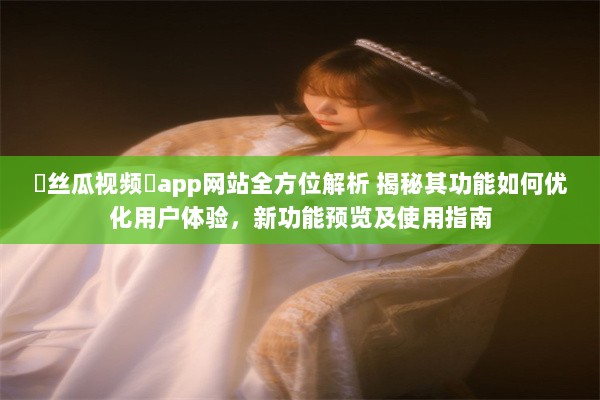 ❤丝瓜视频❤app网站全方位解析 揭秘其功能如何优化用户体验，新功能预览及使用指南