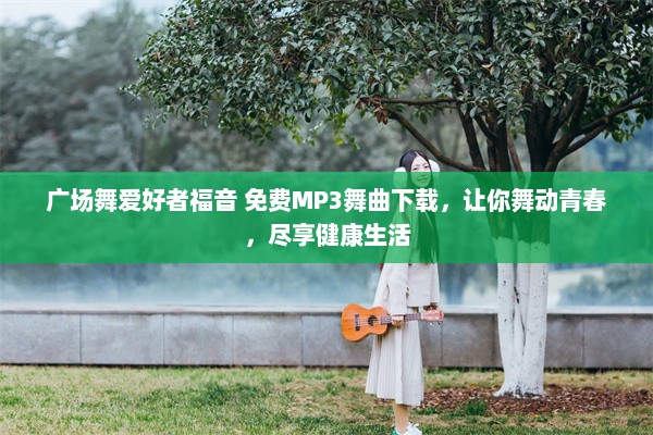 广场舞爱好者福音 免费MP3舞曲下载，让你舞动青春，尽享健康生活