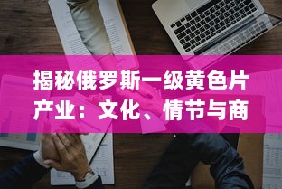 揭秘俄罗斯一级黄色片产业：文化、情节与商业运作的深度剖析 v8.5.5下载