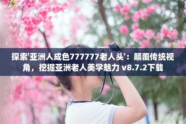 探索'亚洲人成色777777老人头'：颠覆传统视角，挖掘亚洲老人美学魅力 v8.7.2下载