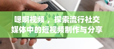 嗯啊视频 ，探索流行社交媒体中的短视频制作与分享新趋势 v3.9.3下载