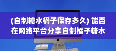 (自制糖水橘子保存多久) 能否在网络平台分享自制橘子糖水的制作过程与享用心得