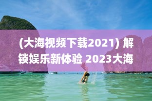 (大海视频下载2021) 解锁娱乐新体验 2023大海视频app官方最新版：更多功能，更优体验