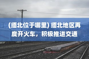 (缅北位于哪里) 缅北地区再度开火车，积极推进交通基础设施建设助力经济发展