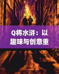 Q将水浒：以趣味与创意重塑古典水浒传奇，打造新时代的英雄群像