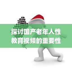 探讨国产老年人性教育视频的重要性与影响：健康、自尊与生活质量提升 v6.1.6下载