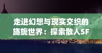 走进幻想与现实交织的旖旎世界：探索散人SF中科技传说的神秘魅力与人性探索