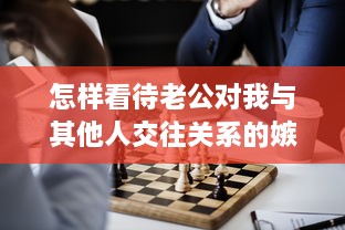 怎样看待老公对我与其他人交往关系的嫉妒心理：了解配偶的情绪，正确处理社交关系