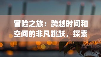 冒险之旅：跨越时间和空间的非凡跳跃，探索未知世界的神秘之旅